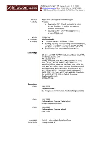 InfoCompass Hungary Kft. Cégjegyzék szám: 02-09-072208
info@infocompass.hu +36 70/384-5136 Fax: +36 72/743-201
1138 Budapest, Róbert Károly körút 20; 7632 Pécs, Fülep Lajos u. 2.
• Status Application Developer Trainee-Employee
• Activity Projects:
 Developing .NET C# web applications, using
MSSQL databases (7 project, intranet and
extranet applications)
 Developing .NET C# windows application (1
project, MSSQL too)
• Date 2004 – 2005
• Employer InfoComplex Bt.
• Activity  Computer Network Supporter Trainee
 Building, reparing and supporting computer networks,
using CAT 5E and CAT 6 standards. (1 LAN, 1 WAN)
 Servicing the host machines of the networks.
Knowledge
C#, C++, ASP.NET, ASP.NET MVC, Visual Basic, CSS, HTML,
JavaScript, JQuery, AJAX
MS VS 2003-2010
WinXp, Win2003-2008, AD (LDAP), Sysinternals tools,
IIS5-7, SOAP, , MSSQL 2000-2008 (Transact-SQL),
Reporting Service, VMWare, Virtual PC, SVN, ClearCase,
TFS, XML, XSD (tool), Altova XMLSpy, Windows services,
Message Queue, Windows Forms, Web Services, WCF,
WPF (little), WFF 3.x (SharePoint integrated as well),
PKCS, OCSP, Pdf, IText, MOSS 2007, WSS 3.0, SharePoint
Server 2010, MVC 3, WFF 4. , Telerik Reporting,
DevExpress Controls
MSSQL, MySQL
Education
• Date 2002-2006
University of Pécs
BSc in Engineer of Informatics, Teacher of engineer skills
• Date 1997-1998
Zsolnay Vilmos Catering Trade School
Restaurant Manager Exam
• Date 1993-1997
Zsolnay Vilmos Catering School
Final Exam
Languages English – Intermediate State Certificate
Other Skills Driving Licence „B”
 