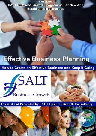 Part of The
SALT Business Growth Programme For New And
Established Businesses
Part of The
SALT Business Growth Programme For New And
Established Businesses
Effective Business PlanningEffective Business Planning
How to Create an Effective Business and Keep it Going
SALT Business Growth Consultancy Ltd Write Your Success Script in Advance
www.salt-businessgrowth.co.uk page 1 of 10 Tel: 020 8873 0073
Created and Presented by SALT Business Growth Consultancy
 