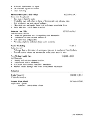 Love-Hoffman3
• Scheduled appointments for agents
• File consumer reports and resumes
• Direct marketing
Stalnaker Hall (Drake University) 02/2013-05/2013
Front Desk Receptionist
• Take care of student’s needs
• Worked the night shift, often in charge of dorm security and enforcing rules
• Sort, alphabetize and send out mail/packages
• Clean desk space and monitor keys, tools, and student areas in the dorm
• Assist with other clerical duties as needed
Johnston Law Office 07/2012-08/2012
Administrative Assistant
• Created the spreadsheet used for organizing client information
• Confidential data entry of client information
• Sort, alphabetize, and pack files
• Answering of phones and other clerical duties as needed
Vector Marketing 07/2012
Sales Associate
• Performed face-to-face sales with consumers interested in purchasing Cutco Products
• Took all required classes and was awarded an Ice cream scoop for sales
New Medical Health Care 01/2012-5/2012
Job Shadowing
• Listening and watching doctors in action
• Learned some medical terminology
• Was shown how to handle confidential information
• Attended several meetings with doctor about different medications
Education
Drake University 08/2012-05/2013
Writing/Pre-medical
Campus High School 08/2008-05/2012
High School Diploma
Achieved - Kansas Honor Scholar
 