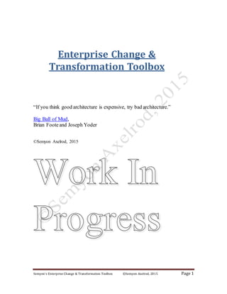 Semyon’s Enterprise Change & Transformation Toolbox ©Semyon Axelrod, 2015 Page 1
Enterprise Change &
Transformation Toolbox
“If you think good architecture is expensive, try bad architecture.”
Big Ball of Mud,
Brian Footeand Joseph Yoder
©Semyon Axelrod, 2015
 