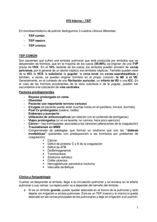 1
019 Interna – TEP
En tromboembolismo de pulmón distinguimos 3 cuadros clínicos diferentes:
- TEP común
- TEP masivo
- TEP crónico
TEP COMÚN
Son pacientes que sufren una embolia pulmonar que está producida por émbolos que se
desprenden de trombos, que en la mayoría de los casos (85-90%) se originan de una TVP
previa de MMII. En el 10% restante de los casos, los émbolos pueden provenir de venas
pelvianas, por lo general de un aborto séptico, son émbolos sépticos. También pueden venir
de la VCI, la VCS, la subclavia, la yugular, la vena renal, las venas suprahepáticas y
también, a veces, se pueden originar trombos en el propio corazón, la AD o el VD.
Generalmente, en el contexto de una fibrilación auricular, un infarto de VD o una ICC. En
el caso de los trombos provenientes de la vena subclavia o de la yugular, pueden ser
secundarios a la colocación de vías centrales.
Factores predisponentes
- Reposo prolongado en cama
- Obesidad
- Paciente con importante terreno varicoso
- Cirugías (el paciente puede estar muchas horas en el quirófano, inmóvil, dormido)
- Post Cx prolongados (cadera, rodilla)
- Embarazo y puerperio
- Utilización de anticonceptivos (en relación con el contenido de estrógenos)
- Viajes prolongados (si no se levanta, no camina, hace poco ejercicio)
- Cáncer – hay trombopatías asociadas a los cánceres (alteraciones de la coagulación)
- Traumatismos en MMII
- Conglomerado de patologías que forman un síndrome que son las “diátesis
trombóticas” (pacientes con predisposición a las trombosis por problemas de
coagulación)
 Cáncer
 Déficit de proteína C y S de la coagulación
 Déficit de ATIII
 Disfibrinogenemia
 Trombocitosis
 Síndrome nefrótico
 Colitis ulcerosa
 Hemoglobinuria paroxística nocturna
 Vasculitis de Behçet
Clínica y fisiopatología
Cuando se desprende el émbolo, llega a la circulación pulmonar y se enclava en la arteria
pulmonar o sus ramas. La repercusión va a depender del tamaño del émbolo.
a. Si es un émbolo grande, puede quedar atascado en el tronco de la pulmonar y esto
dejaría sin irrigación a ambos pulmones. Esto es un TEP masivo y lo mismo si queda
atascado en las ramas principales de las pulmonares y deja sin irrigación a un pulmón.
 