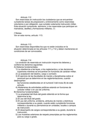 Artículo 112
Son reservistas en instrucción los ciudadanos que se encuentren
cumpliendo tareas de preparación y entrenamiento como reservistas
voluntarios o por obligación, que cumplen solamente instrucción militar.
Esta situación comprende, asimismo, a los reservistas que participan en
maniobras, desfiles y formaciones militares. (*)
(*)Notas:
Ver en esta norma, artículo: 113.
Artículo 113
Son reservistas disponibles los que no están incluidos en la
situación determinada en los artículos 111 y 112 y deben mantenerse en
condiciones de ser convocados.
Artículo 114
La condición de reservista en instrucción impone los deberes y
confiere los derechos siguientes:
A) Deberes fundamentales:
1) La obediencia a las leyes, a los reglamentos y a las decisiones
superiores mientras se encuentran en funciones de carácter militar.
2) La aceptación del destino, cargo o comisión.
3) El ejercicio de las facultades de mando y disciplinarias sobre el
personal que se determine en las reglamentaciones, cuando
desempeñen
las funciones establecidas en el numeral 3 del inciso B) de este
artículo.
4) Abstenerse de actividades políticas estando en funciones de
carácter militar o en uso de uniforme.
B) Derechos fundamentales:
1) La propiedad del título del grado obtenido en la forma que
determine la ley.
2) El uso del título del grado.
3) El uso del uniforme, emblema, atributos de mando y distintivos
correspondientes a su grado, cuando estén cumpliendo funciones
militares o durante su permanencia en unidades, locales o campos
de instrucción.
4) El desempeño de cargos correspondientes a su grado, durante la
instrucción.
5) Las muestras exteriores de respeto prescriptas por los reglamentos
para su cargo o grado.
 