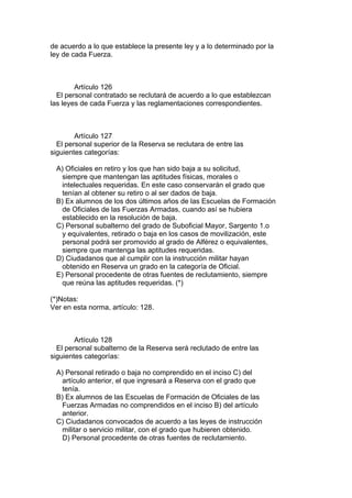 de acuerdo a lo que establece la presente ley y a lo determinado por la
ley de cada Fuerza.
Artículo 126
El personal contratado se reclutará de acuerdo a lo que establezcan
las leyes de cada Fuerza y las reglamentaciones correspondientes.
Artículo 127
El personal superior de la Reserva se reclutara de entre las
siguientes categorías:
A) Oficiales en retiro y los que han sido baja a su solicitud,
siempre que mantengan las aptitudes físicas, morales o
intelectuales requeridas. En este caso conservarán el grado que
tenían al obtener su retiro o al ser dados de baja.
B) Ex alumnos de los dos últimos años de las Escuelas de Formación
de Oficiales de las Fuerzas Armadas, cuando así se hubiera
establecido en la resolución de baja.
C) Personal subalterno del grado de Suboficial Mayor, Sargento 1.o
y equivalentes, retirado o baja en los casos de movilización, este
personal podrá ser promovido al grado de Alférez o equivalentes,
siempre que mantenga las aptitudes requeridas.
D) Ciudadanos que al cumplir con la instrucción militar hayan
obtenido en Reserva un grado en la categoría de Oficial.
E) Personal procedente de otras fuentes de reclutamiento, siempre
que reúna las aptitudes requeridas. (*)
(*)Notas:
Ver en esta norma, artículo: 128.
Artículo 128
El personal subalterno de la Reserva será reclutado de entre las
siguientes categorías:
A) Personal retirado o baja no comprendido en el inciso C) del
artículo anterior, el que ingresará a Reserva con el grado que
tenía.
B) Ex alumnos de las Escuelas de Formación de Oficiales de las
Fuerzas Armadas no comprendidos en el inciso B) del artículo
anterior.
C) Ciudadanos convocados de acuerdo a las leyes de instrucción
militar o servicio militar, con el grado que hubieren obtenido.
D) Personal procedente de otras fuentes de reclutamiento.
 