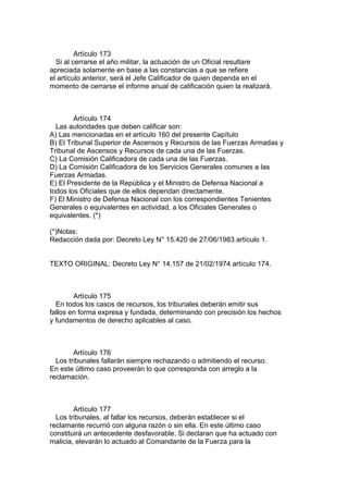 Artículo 173
Si al cerrarse el año militar, la actuación de un Oficial resultare
apreciada solamente en base a las constancias a que se refiere
el artículo anterior, será el Jefe Calificador de quien dependa en el
momento de cerrarse el informe anual de calificación quien la realizará.
Artículo 174
Las autoridades que deben calificar son:
A) Las mencionadas en el artículo 160 del presente Capítulo
B) El Tribunal Superior de Ascensos y Recursos de las Fuerzas Armadas y
Tribunal de Ascensos y Recursos de cada una de las Fuerzas.
C) La Comisión Calificadora de cada una de las Fuerzas.
D) La Comisión Calificadora de los Servicios Generales comunes a las
Fuerzas Armadas.
E) El Presidente de la República y el Ministro de Defensa Nacional a
todos los Oficiales que de ellos dependan directamente.
F) El Ministro de Defensa Nacional con los correspondientes Tenientes
Generales o equivalentes en actividad, a los Oficiales Generales o
equivalentes. (*)
(*)Notas:
Redacción dada por: Decreto Ley N° 15.420 de 27/06/1983 artículo 1.
TEXTO ORIGINAL: Decreto Ley N° 14.157 de 21/02/1974 artículo 174.
Artículo 175
En todos los casos de recursos, los tribunales deberán emitir sus
fallos en forma expresa y fundada, determinando con precisión los hechos
y fundamentos de derecho aplicables al caso.
Artículo 176
Los tribunales fallarán siempre rechazando o admitiendo el recurso.
En este último caso proveerán lo que corresponda con arreglo a la
reclamación.
Artículo 177
Los tribunales, al fallar los recursos, deberán establecer si el
reclamante recurrió con alguna razón o sin ella. En este último caso
constituirá un antecedente desfavorable. Si declaran que ha actuado con
malicia, elevarán lo actuado al Comandante de la Fuerza para la
 