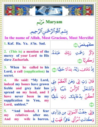 ΝtƒötΒ Maryam
ÉΟó¡Î0«!$#Ç⎯≈uΗ÷q§9$#ÉΟŠÏm§9$#
In the name of Allah, Most Gracious, Most Merciful
1. Kaf. Ha. Ya. A'in. Sad. üÈÿè‹γ!2∩⊇∪
2. (This is) a mention of the
mercy of your Lord to His
slave Zachariah.
ãø.ÏŒÏMuΗ÷qu‘y7În/u‘…çνy‰ö7tã
!$−ƒÌŸ2y—∩⊄∪
3. When he called to his
Lord, a call (supplication) in
secret.
øŒÎ)2”yŠ$tΡ…çμ−/u‘¹™!#y‰ÏΡ$wŠÏyz∩⊂∪
4. He said: “My Lord,
indeed my bones have grown
feeble and grey hair has
spread on my head, and I
have never been in my
supplication to You, my
Lord, unblest.”
tΑ$s%Éb>u‘’ÎoΤÎ)z⎯yδuρãΝôàyèø9$#©Íh_ÏΒ
Ÿ≅yètGô©$#uρâ¨ù&§9$#$Y6øŠx©öΝs9uρ
.⎯à2r&šÍ←!%tæß‰Î/Éb>u‘$wŠÉ)x©
∩⊆∪
5. “And indeed, I fear
my relatives after me.
And my wife is barren.
’ÎoΤÎ)uρàMøÅzu’Í<≡uθyϑø9$#⎯ÏΒ“Ï™!#u‘uρ
ÏMtΡ$Ÿ2uρ’ÎAr&tøΒ$##Ï%%tæó=yγsù’Í<
 