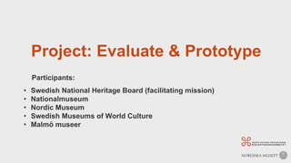 Project: Evaluate & Prototype
Participants:
• Swedish National Heritage Board (facilitating mission)
• Nationalmuseum
• Nordic Museum
• Swedish Museums of World Culture
• Malmö museer
 