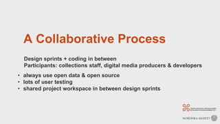 A Collaborative Process
Design sprints + coding in between
Participants: collections staff, digital media producers & developers
• always use open data & open source
• lots of user testing
• shared project workspace in between design sprints
 