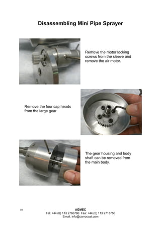 10 AGMEC 
Tel: +44 (0) 113 2760760 Fax: +44 (0) 113 2718750 
Email. info@corrocoat.com 
Disassembling Mini Pipe Sprayer 
Remove the motor locking screws from the sleeve and remove the air motor. 
Remove the four cap heads from the large gear 
The gear housing and body shaft can be removed from the main body.  