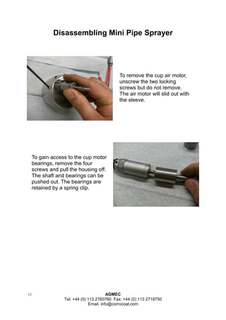 11 AGMEC 
Tel: +44 (0) 113 2760760 Fax: +44 (0) 113 2718750 
Email. info@corrocoat.com 
Disassembling Mini Pipe Sprayer 
To remove the cup air motor, unscrew the two locking screws but do not remove. The air motor will slid out with the sleeve. 
To gain access to the cup motor bearings, remove the four screws and pull the housing off. 
The shaft and bearings can be pushed out. The bearings are retained by a spring clip.  