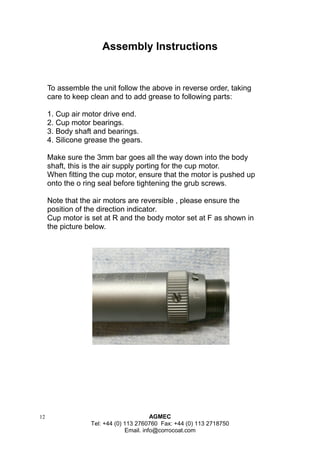 12 AGMEC 
Tel: +44 (0) 113 2760760 Fax: +44 (0) 113 2718750 
Email. info@corrocoat.com 
To assemble the unit follow the above in reverse order, taking care to keep clean and to add grease to following parts: 
1. Cup air motor drive end. 
2. Cup motor bearings. 
3. Body shaft and bearings. 
4. Silicone grease the gears. 
Make sure the 3mm bar goes all the way down into the body shaft, this is the air supply porting for the cup motor. 
When fitting the cup motor, ensure that the motor is pushed up onto the o ring seal before tightening the grub screws. 
Note that the air motors are reversible , please ensure the position of the direction indicator. 
Cup motor is set at R and the body motor set at F as shown in the picture below. 
Assembly Instructions  