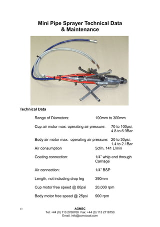 13 AGMEC 
Tel: +44 (0) 113 2760760 Fax: +44 (0) 113 2718750 
Email. info@corrocoat.com 
Mini Pipe Sprayer Technical Data 
& Maintenance 
Technical Data 
Range of Diameters: 100mm to 300mm 
Cup air motor max. operating air pressure: 70 to 100psi, 4.8 to 6.9Bar 
Body air motor max. operating air pressure: 20 to 30psi, 1.4 to 2.1Bar 
Air consumption 5cfm, 141 L/min 
Coating connection: 1/4” whip end through 
Carriage 
Air connection: 1/4” BSP 
Length, not including drop leg 390mm 
Cup motor free speed @ 80psi 20,000 rpm 
Body motor free speed @ 25psi 900 rpm  