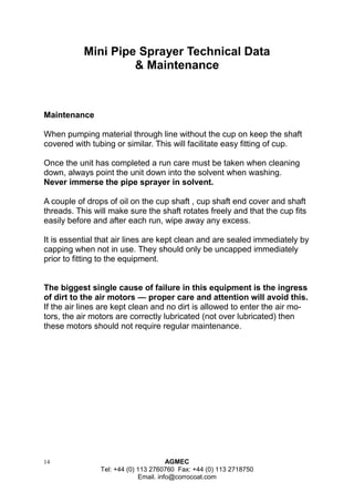 14 AGMEC 
Tel: +44 (0) 113 2760760 Fax: +44 (0) 113 2718750 
Email. info@corrocoat.com 
Maintenance 
When pumping material through line without the cup on keep the shaft covered with tubing or similar. This will facilitate easy fitting of cup. 
Once the unit has completed a run care must be taken when cleaning down, always point the unit down into the solvent when washing. 
Never immerse the pipe sprayer in solvent. 
A couple of drops of oil on the cup shaft , cup shaft end cover and shaft threads. This will make sure the shaft rotates freely and that the cup fits easily before and after each run, wipe away any excess. 
It is essential that air lines are kept clean and are sealed immediately by capping when not in use. They should only be uncapped immediately prior to fitting to the equipment. 
The biggest single cause of failure in this equipment is the ingress of dirt to the air motors — proper care and attention will avoid this. 
If the air lines are kept clean and no dirt is allowed to enter the air mo- tors, the air motors are correctly lubricated (not over lubricated) then these motors should not require regular maintenance. 
Mini Pipe Sprayer Technical Data 
& Maintenance  