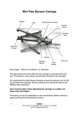 15 AGMEC 
Tel: +44 (0) 113 2760760 Fax: +44 (0) 113 2718750 
Email. info@corrocoat.com 
Wheels 
Legs 
Spring tension screws 
Locking 
screw 
Carriage 
tube 
Drop Leg 
Spring 
Floating 
Sleeve 
Fixed 
Sleeve 
Mounting 
Flange 
Mini Pipe Sprayer Carriage 
Pipe range: 100mm 4” to 300mm 12” Diameter 
The pipe sprayer will only slide into the carriage in one particular posi- tion. The body air motor sleeve should follow the flat on the carriage. 
By unscrewing the fixed sleeve clamping screws the sleeves can be slid up and down the carriage, thereby opening and closing the legs to suit different pipe diameters. 
Care must be taken when adjusting the carriage as sudden col- lapse may trap fingers. 
The spring can be pre-adjusted to a set compression before entering a pipe by turning the spring tension screws. 
