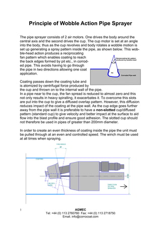 3 AGMEC 
Tel: +44 (0) 113 2760760 Fax: +44 (0) 113 2718750 
Email. info@corrocoat.com 
24° 
Ø 100 
FAN ANGLE 
COATING 
180 DEG. 
TURN DIRECTION 
OF PIPE 
SPRAYER 
Principle of Wobble Action Pipe Sprayer 
The pipe sprayer consists of 2 air motors. One drives the body around the 
central axis and the second drives the cup. The cup motor is set at an angle 
into the body, thus as the cup revolves and body rotates a wobble motion is 
set up generating a spray pattern inside the pipe, as shown below. This wob-ble- 
head action produces a reciprocating 
fan pattern which enables coating to reach 
the back edges formed by pit etc., in corrod-ed 
pipe. This avoids having to go through 
the pipe in two directions allowing one coat 
application. 
Coating passes down the coating tube and 
is atomized by centrifugal force produced by 
the cup and thrown on to the internal wall of the pipe. 
In a pipe near to the cup, the fan spread is reduced to almost zero and this 
not only results in heavy spiralling, it exacerbates it. To overcome this slots 
are put into the cup to give a diffused overlap pattern. However, this diffusion 
reduces impact of the coating at the pipe wall. As the cup edge goes further 
away from the pipe wall it is preferable to have a non-slotted cup/diffused 
pattern (standard cup) to give velocity and better impact at the surface to aid 
flow into the blast profile and ensure good adhesion. The slotted cup should 
not therefore be used in pipes of greater than 200mm diameter. 
In order to create an even thickness of coating inside the pipe the unit must 
be pulled through at an even and controlled speed. The winch must be used 
at all times when spraying. 
Corroded Pipe wall 
Pit 
Reciprocating fan pattern 
produced by wobble-head 
 