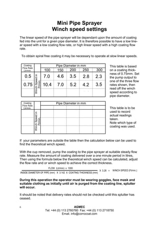 6 AGMEC 
Tel: +44 (0) 113 2760760 Fax: +44 (0) 113 2718750 
Email. info@corrocoat.com 
Mini Pipe Sprayer 
Winch speed settings 
During this operation the operator must be wearing goggles, face mask and 
suitable clothing as initially until air is purged from the coating line, splutter 
will occur. 
It should be noted that delivery rates should not be checked until this splutter has 
ceased. 
Coating 
Flow Rate 
Ltr/min. 
Pipe Diameter in mm 
0.5 
0.75 
1.00 
100 
7.0 
10.4 
13.9 
4.6 
7.0 
9.3 
3.5 
5.2 
7.0 
2.8 
4.2 
5.6 
2.3 
3.5 
4.6 
150 200 250 300 
Winch Speed in 
Ft/min. 
The linear speed of the pipe sprayer will be dependant upon the amount of coating 
fed into the unit for a given pipe diameter. It is therefore possible to have a low line-ar 
speed with a low coating flow rate, or high linear speed with a high coating flow 
rate. 
To obtain spiral free coating it may be necessary to operate at slow linear speeds. 
This table is based 
on a coating thick-ness 
of 0.75mm. Set 
the pump output to 
one of the three flow 
rates shown, then 
read off the winch 
speed according to 
pipe diameter. 
With the cup removed, pump the coating to the pipe sprayer at suitable steady flow 
rate. Measure the amount of coating delivered over a one minute period in litres, 
Then using the formula below the theoretical winch speed can be calculated, adjust 
the flow rate and or winch speed to achieve the correct thickness. 
FLOW (Ltr/min) x 1000 
INSIDE DIAMETER OF PIPE (mm) X 3.142 X COATING THICKNESS (mm) 
X 3.28 = WINCH SPEED (Ft/min.) 
If your parameters are outside the table then the calculation below can be used to 
find the theoretical winch speed. 
Coating 
Flow Rate 
Ltr/min. 
Pipe Diameter in mm 
Winch Speed in 
Ft/min. 
This table is to be 
used to record 
actual readings 
taken. 
Note which type of 
coating was used. 
 