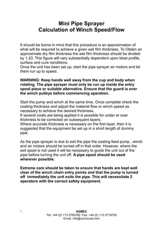 7 AGMEC 
Tel: +44 (0) 113 2760760 Fax: +44 (0) 113 2718750 
Email. info@corrocoat.com 
Mini Pipe Sprayer 
Calculation of Winch Speed/Flow 
It should be borne in mind that this procedure is an approximation of what will be required to achieve a given wet film thickness. To Obtain an approximate dry film thickness the wet film thickness should be divided by 1.23. This figure will vary substantially dependent upon blast profile, surface and cure conditions. 
Once the unit has been set up, start the pipe sprayer air motors and let them run up to speed. 
WARNING: Keep hands well away from the cup and body when rotating. The pipe sprayer must only be run up inside the entry spool piece or suitable alternative. Ensure that the guard is over the winch pulleys before commencing operation. 
Start the pump and winch at the same time. Once complete check the coating thickness and adjust the material flow or winch speed as necessary to achieve the desired thickness. 
If several coats are being applied it is possible for under or over thickness to be corrected on subsequent layers. 
Where accurate thickness is necessary on the first layer, then it is suggested that the equipment be set up in a short length of dummy pipe. 
As the pipe sprayer is due to exit the pipe the coating feed pump , winch and air motors should be turned off in that order. However, where the exit spool is not used it will be necessary to guide the unit out of the pipe before turning the unit off. A pipe spool should be used wherever possible. 
Extreme care should be taken to ensure that hands are kept well clear of the winch chain entry points and that the pump is turned off immediately the unit exits the pipe. This will necessitate 2 
operators with the correct safety equipment.  