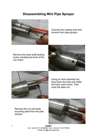 9 AGMEC 
Tel: +44 (0) 113 2760760 Fax: +44 (0) 113 2718750 
Email. info@corrocoat.com 
Disassembling Mini Pipe Sprayer 
Unscrew the coating tube and remove from pipe sprayer. 
Remove the body shaft locking screw, situated just back of the cup motor. 
Using an 3mm diameter bar, drop down the hole and rotate the body until it locks. Then undo the plate nut. 
Remove the nut and body mounting plate from the pipe sprayer.  