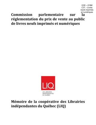 Commission parlementaire sur la
réglementation du prix de vente au public
de livres neufs imprimés et numériques
Mémoire de la coopérative des Librairies
indépendantes du Québec (LIQ)
CCE – 019M
C.P. – Livres
neufs imprimés
et numériques
 