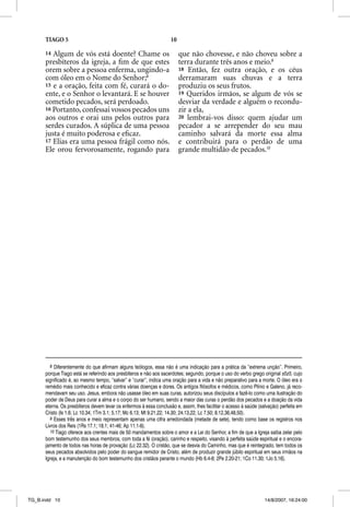 TIAGO 5                                                       10

      14 Algum de vós está doente? Chame os                              que não chovesse, e não choveu sobre a
      presbíteros da igreja, a ﬁm de que estes                           terra durante três anos e meio.9
      orem sobre a pessoa enferma, ungindo-a                             18 Então, fez outra oração, e os céus
      com óleo em o Nome do Senhor;8                                     derramaram suas chuvas e a terra
      15 e a oração, feita com fé, curará o do-                          produziu os seus frutos.
      ente, e o Senhor o levantará. E se houver                          19 Queridos irmãos, se algum de vós se
      cometido pecados, será perdoado.                                   desviar da verdade e alguém o recondu-
      16 Portanto, confessai vossos pecados uns                          zir a ela,
      aos outros e orai uns pelos outros para                            20 lembrai-vos disso: quem ajudar um
      serdes curados. A súplica de uma pessoa                            pecador a se arrepender do seu mau
      justa é muito poderosa e eﬁcaz.                                    caminho salvará da morte essa alma
      17 Elias era uma pessoa frágil como nós.                           e contribuirá para o perdão de uma
      Ele orou fervorosamente, rogando para                              grande multidão de pecados.10




         8 Diferentemente do que afirmam alguns teólogos, essa não é uma indicação para a prática da “extrema unção”. Primeiro,
      porque Tiago está se referindo aos presbíteros e não aos sacerdotes; segundo, porque o uso do verbo grego original sozo, cujo
      significado é, ao mesmo tempo, “salvar” e “curar”, indica uma oração para a vida e não preparativo para a morte. O óleo era o
      remédio mais conhecido e eficaz contra várias doenças e dores. Os antigos filósofos e médicos, como Plínio e Galeno, já reco-
      mendavam seu uso. Jesus, embora não usasse óleo em suas curas, autorizou seus discípulos a fazê-lo como uma ilustração do
      poder de Deus para curar a alma e o corpo do ser humano, sendo a maior das curas o perdão dos pecados e a doação da vida
      eterna. Os presbíteros devem levar os enfermos à essa conclusão e, assim, lhes facilitar o acesso à saúde (salvação) perfeita em
      Cristo (Is 1.6; Lc 10.34; 1Tm 3.1; 5.17; Mc 6.13; Mt 9.21,22; 14.30; 24.13,22; Lc 7.50; 8.12,36,48,50).
         9 Esses três anos e meio representam apenas uma cifra arredondada (metade de sete), tendo como base os registros nos
      Livros dos Reis (1Rs 17.1; 18.1; 41-46; Ap 11.1-6).
         10 Tiago oferece aos crentes mais de 50 mandamentos sobre o amor e a Lei do Senhor, a fim de que a Igreja saiba zelar pelo
      bom testemunho dos seus membros, com toda a fé (oração), carinho e respeito, visando à perfeita saúde espiritual e o encora-
      jamento de todos nas horas de provação (Lc 22.32). O cristão, que se desvia do Caminho, mas que é reintegrado, tem todos os
      seus pecados absolvidos pelo poder do sangue remidor de Cristo, além de produzir grande júbilo espiritual em seus irmãos na
      Igreja, e a manutenção do bom testemunho dos cristãos perante o mundo (Hb 6.4-8; 2Pe 2.20-21; 1Co 11.30; 1Jo 5.16).




TG_B.indd 10                                                                                                       14/8/2007, 16:24:00
 