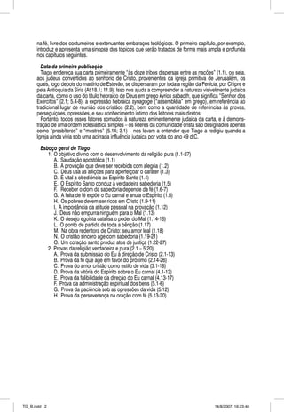 na fé, livre dos costumeiros e extenuantes embaraços teológicos. O primeiro capítulo, por exemplo,
      introduz e apresenta uma sinopse dos tópicos que serão tratados de forma mais ampla e profunda
      nos capítulos seguintes.

        Data da primeira publicação
        Tiago endereça sua carta primeiramente “às doze tribos dispersas entre as nações” (1.1), ou seja,
      aos judeus convertidos ao senhorio de Cristo, provenientes da igreja primitiva de Jerusalém, os
      quais, logo depois do martírio de Estevão, se dispersaram por toda a região da Fenícia, por Chipre e
      pela Antioquia da Síria (At 18.1; 11.9). Isso nos ajuda a compreender a natureza visivelmente judaica
      da carta, como o uso do título hebraico de Deus em grego kyrios sabaoth, que significa “Senhor dos
      Exércitos” (2.1; 5.4-8), a expressão hebraica synagoge (“assembléia” em grego), em referência ao
      tradicional lugar de reunião dos cristãos (2.2), bem como a quantidade de referências às provas,
      perseguições, opressões, e seu conhecimento íntimo dos leitores mais diretos.
        Portanto, todos esses fatores somados à natureza eminentemente judaica da carta, e à demons-
      tração de uma ordem eclesiástica simples – os líderes da comunidade cristã são designados apenas
      como “presbíteros” e “mestres” (5.14; 3.1) – nos levam a entender que Tiago a redigiu quando a
      Igreja ainda vivia sob uma acirrada influência judaica por volta do ano 49 d.C.

        Esboço geral de Tiago
           1. O objetivo divino com o desenvolvimento da religião pura (1.1-27)
              A. Saudação apostólica (1.1)
              B. A provação que deve ser recebida com alegria (1.2)
              C. Deus usa as aflições para aperfeiçoar o caráter (1.3)
              D. É vital a obediência ao Espírito Santo (1.4)
              E. O Espírito Santo conduz à verdadeira sabedoria (1.5)
              F. Receber o dom da sabedoria depende da fé (1.6-7)
              G. A falta de fé expõe o Eu carnal e anula o Espírito (1.8)
              H. Os pobres devem ser ricos em Cristo (1.9-11)
              I. A importância da atitude pessoal na provação (1.12)
              J. Deus não empurra ninguém para o Mal (1.13)
              K. O desejo egoísta catalisa o poder do Mal (1.14-16)
              L. O ponto de partida de toda a bênção (1.17)
              M. Na obra redentora de Cristo: seu amor leal (1.18)
              N. O cristão sincero age com sabedoria (1.19-21)
              O. Um coração santo produz atos de justiça (1.22-27)
           2. Provas da religião verdadeira e pura (2.1 – 5.20)
              A. Prova da submissão do Eu à direção de Cristo (2.1-13)
              B. Prova da fé que age em favor do próximo (2.14-26)
              C. Prova do amor cristão como estilo de vida (3.1-18)
              D. Prova da vitória do Espírito sobre o Eu carnal (4.1-12)
              E. Prova da falibilidade da direção do Eu carnal (4.13-17)
              F. Prova da administração espiritual dos bens (5.1-6)
              G. Prova da paciência sob as opressões da vida (5.12)
              H. Prova da perseverança na oração com fé (5.13-20)




TG_B.indd 2                                                                                 14/8/2007, 16:23:48
 