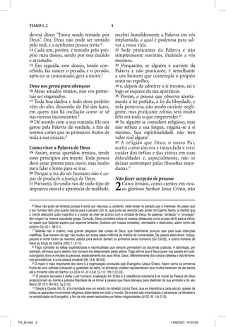 TIAGO 1, 2                                                   4

      deverá dizer: “Estou sendo tentado por                           recebei humildemente a Palavra em vós
      Deus”. Ora, Deus não pode ser tentado                            implantada, a qual é poderosa para sal-
      pelo mal, e a nenhuma pessoa tenta.6                             var a vossa vida.
      14 Cada um, porém, é tentado pelo pró-                           22 Sede praticantes da Palavra e não
      prio mau desejo, sendo por esse iludido                          simplesmente ouvintes, iludindo a vós
      e arrastado.                                                     mesmos.
      15 Em seguida, esse desejo, tendo con-                           23 Porquanto, se alguém é ouvinte da
      cebido, faz nascer o pecado, e o pecado,                         Palavra e não praticante, é semelhante
      após ter se consumado, gera a morte.7                            a um homem que contempla o próprio
                                                                       rosto no espelho;
      Deus nos gerou para abençoar                                     24 e, depois de admirar a si mesmo, sai e
      16 Meus amados irmãos, não vos permi-                            logo se esquece da sua aparência.
      tais ser enganados.                                              25 Porém, a pessoa que observa atenta-
      17 Toda boa dádiva e todo dom perfeito                           mente a lei perfeita, a lei da liberdade, e
      vêm do alto, descendo do Pai das luzes,                          nela persevera, não sendo ouvinte negli-
      em quem não há oscilação como se vê                              gente, mas praticante zeloso, será muito
      nas nuvens inconstantes.8                                        feliz em tudo o que empreender.10
      18 De acordo com a sua vontade, Ele nos                          26 Se alguém se considera religioso, mas
      gerou pela Palavra da verdade, a ﬁm de                           não refreia a sua língua, engana-se a si
      sermos como que os primeiros frutos de                           mesmo. Sua espiritualidade não tem
      toda a sua criação.9                                             valor real algum!
                                                                       27 A religião que Deus, o nosso Pai,
      Como viver a Palavra de Deus                                     aceita como sincera e imaculada é esta:
      19 Assim, meus queridos irmãos, tende                            cuidar dos órfãos e das viúvas em suas
      estes princípios em mente: Toda pessoa                           diﬁculdades e, especialmente, não se
      deve estar pronta para ouvir, mas tardio                         deixar corromper pelas ﬁ losoﬁas mun-
      para falar e lento para se irar.                                 danas.11
      20 Porque a ira do ser humano não é ca-
      paz de produzir a justiça de Deus.                               Não fazer acepção de pessoas
      21 Portanto, livrando-vos de todo tipo de
      impureza moral e aparência de maldade,                           2 Caros irmãos, como crentes em nos-
                                                                         so glorioso Senhor Jesus Cristo, não


         6 Deus não pode ser tentado porque é santo por natureza, e, portanto, nada existe no pecado que o interesse. Ao passo que
      o ser humano tem uma queda natural para o pecado (Gn 3), que pode ser vencida pelo poder do Espírito Santo, à medida que
      o crente descobre quão magnífico é o prazer de viver de acordo com a vontade de Deus. As palavras “tentação” e “provação”
      têm origem na mesma expressão grega. Contudo, Deus considera todos os nossos obstáculos como provas de fé para a vitória,
      ao passo que Satanás espera que sejamos tentados (iludidos por nossas vontades), derrotados e destruídos, assim como ele
      próprio (Gn 22.1; Mt 4.1).
         7 Satanás não é criativo, mas grande plagiador das coisas de Deus, que habilmente procura usar para suas intenções
      maléficas. Sua maneira de agir não mudou em todos esses milênios de história da humanidade. Os passos destrutivos: cobiça,
      pecado e morte foram os mesmos usados para seduzir (tentar) os primeiros seres humanos (Gn 3.6-22), e outros homens de
      Deus ao longo da história (2Sm 11.2-17).
         8 Tiago combate as idéias supersticiosas e espiritualistas que sempre permearam as doutrinas judaicas. A astrologia, por
      exemplo, afirmava que o destino nos homens era determinado pelos astros. Tiago afirma que é Deus quem nos assiste em tudo,
      outorgando dons e virtudes às pessoas, especialmente aos seus filhos. Deus, diferentemente dos corpos celestes e dos fenôme-
      nos atmosféricos, é uma pessoa imutável (Hb 13.8; Ml 3.6).
         9 O maior e mais importante dos dons é a regeneração produzida pelo Evangelho (Jesus Cristo). Assim como os primeiros
      frutos de uma colheita indicavam a qualidade da safra, os primeiros cristãos representavam que muitos haveriam de ser salvos
      até a iminente volta do Senhor (Lv 23.9-14; Jo 3.3-8; Cl 1.5; 1Pe 1.22,23).
         10 O pecado escraviza e avilta o ser humano; a salvação em Cristo e a obediência voluntária à lei moral da Palavra de Deus
      proporcionam ao crente a jubilosa liberdade de se tornar a pessoa que Deus planejou para desfrutar da sua amizade e do seu
      Reino (Sl 19.7; Rm 8.2; Tg 2.12).
         11 Desde a Queda (Gn 3), a humanidade vive um estado de rebelião contra Deus, que se intensifica a cada século, apesar de
      todos os aparentes movimentos religiosos observados em todo o mundo. Os crentes são incentivados a perseverar na Verdade e
      na simplicidade do Evangelho, a fim de não serem seduzidos por falsas religiosidades (Jr 22.16; 1Jo 2.15).




TG_B.indd 4                                                                                                     14/8/2007, 16:23:50
 
