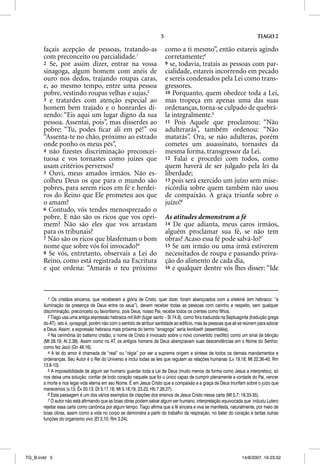 5                                                    TIAGO 2

       façais acepção de pessoas, tratando-as                              como a ti mesmo”, então estareis agindo
       com preconceito ou parcialidade.1                                   corretamente;4
       2 Se, por assim dizer, entrar na vossa                              9 se, todavia, tratais as pessoas com par-
       sinagoga, algum homem com anéis de                                  cialidade, estareis incorrendo em pecado
       ouro nos dedos, trajando roupas caras,                              e sereis condenados pela Lei como trans-
       e, ao mesmo tempo, entre uma pessoa                                 gressores.
       pobre, vestindo roupas velhas e sujas,2                             10 Porquanto, quem obedece toda a Lei,
       3 e tratardes com atenção especial ao                               mas tropeça em apenas uma das suas
       homem bem trajado e o honrardes di-                                 ordenanças, torna-se culpado de quebrá-
       zendo: “Eis aqui um lugar digno da sua                              la integralmente.5
       pessoa. Assentai, pois”, mas disserdes ao                           11 Pois Aquele que proclamou: “Não
       pobre: “Tu, podes ﬁcar ali em pé!” ou                               adulterarás”, também ordenou: “Não
       “Assenta-te no chão, próximo ao estrado                             matarás”. Ora, se não adulteras, porém
       onde ponho os meus pés”,                                            cometes um assassinato, tornastes da
       4 não ﬁzestes discriminação preconcei-                              mesma forma, transgressor da Lei.
       tuosa e vos tornastes como juízes que                               12 Falai e procedei com todos, como
       usam critérios perversos?                                           quem haverá de ser julgado pela lei da
       5 Ouvi, meus amados irmãos. Não es-                                 liberdade;
       colheu Deus os que para o mundo são                                 13 pois será exercido um juízo sem mise-
       pobres, para serem ricos em fé e herdei-                            ricórdia sobre quem também não usou
       ros do Reino que Ele prometeu aos que                               de compaixão. A graça triunfa sobre o
       o amam?                                                             juízo!6
       6 Contudo, vós tendes menosprezado o
       pobre. E não são os ricos que vos opri-                             As atitudes demonstram a fé
       mem? Não são eles que vos arrastam                                  14 De que adianta, meus caros irmãos,
       para os tribunais?                                                  alguém proclamar sua fé, se não tem
       7 Não são os ricos que blasfemam o bom                              obras? Acaso essa fé pode salvá-lo?7
       nome que sobre vós foi invocado?3                                   15 Se um irmão ou uma irmã estiverem
       8 Se vós, entretanto, observais a Lei do                            necessitados de roupa e passando priva-
       Reino, como está registrada na Escritura                            ção do alimento de cada dia,
       e que ordena: “Amarás o teu próximo                                 16 e qualquer dentre vós lhes disser: “Ide




          1 Os cristãos sinceros, que receberam a glória de Cristo, quer dizer, foram abençoados com a shekiná (em hebraico: “a
       iluminação da presença de Deus entre os seus”), devem receber todas as pessoas com carinho e respeito, sem qualquer
       discriminação, preconceito ou favoritismo, pois Deus, nosso Pai, recebe todos os crentes como filhos.
          2 Tiago usa uma antiga expressão hebraica mô’ẽdh (lugar santo – Sl 74.8), como fora traduzida na Septuaginta (tradução grega
       do AT), isto é, synagoge, porém não com o sentido de atribuir santidade ao edifício, mas às pessoas que ali se reúnem para adorar
       a Deus. Assim, a expressão hebraica mais próxima do termo “sinagoga” seria kenẽseth (assembléia).
          3 Na cerimônia do batismo cristão, o nome de Cristo é invocado sobre o novo convertido (neófito) como um sinal de bênção
       (Mt 28.19; At 2.38). Assim como no AT, os antigos homens de Deus abençoavam suas descendências em o Nome do Senhor,
       como fez Jacó (Gn 48.16).
          4 A lei do amor é chamada de “real” ou “régia” por ser a suprema origem e síntese de todos os demais mandamentos e
       ordenanças. Seu Autor é o Rei do Universo e inclui todas as leis que regulam as relações humanas (Lv 19.18; Mt 22.36-40; Rm
       13.8-10).
          5 A impossibilidade de algum ser humano guardar toda a Lei de Deus (muito menos da forma como Jesus a interpretou), só
       nos deixa uma solução: confiar de todo coração naquele que foi o único capaz de cumprir plenamente a vontade do Pai, vencer
       a morte e nos legar vida eterna em seu Nome. É em Jesus Cristo que a compaixão e a graça de Deus triunfam sobre o juízo que
       merecemos (v.13; Êx 20.13; Dt 5.17,18; Mt 5.18,19; 23.23; Hb 7.26,27).
          6 Esta passagem é um dos vários exemplos de citações dos ensinos de Jesus Cristo nessa carta (Mt 5.7; 18.33-35).
          7 O autor não está afirmando que as boas obras podem salvar algum ser humano, interpretação equivocada que induziu Lutero
       rejeitar essa carta como canônica por algum tempo. Tiago afirma que a fé sincera e viva se manifesta, naturalmente, por meio de
       boas obras, assim como a vida no corpo se demonstra a partir do trabalho da respiração, no bater do coração e tantas outras
       funções do organismo vivo (Ef 2.10; Rm 3.24).




TG_B.indd 5                                                                                                        14/8/2007, 16:23:52
 
