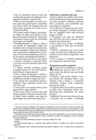 7                                                TIAGO 3, 4

       3 Ora, ao colocarmos freios na boca dos                             Cultivemos a sabedoria dos céus
       cavalos, para que eles nos obedeçam, con-                           13 Quem, dentre vós, é sábio e tem verda-
       seguimos controlar o animal todo.                                   deiro entendimento? Que demonstre por
       4 Observai, por exemplo, os navios: em-                             seu bom proceder cotidiano, mediante
       bora sejam de grande porte e impelidos                              obras praticadas com humildade que
       por fortes ventos, são dirigidos por um                             têm origem na sabedoria.
       leme muito pequeno, de acordo com a                                 14 No entanto, se abrigas em vosso cora-
       vontade do piloto.                                                  ção inveja, amargura e ambição egoísta,
       5 Do mesmo modo a língua é um peque-                                não vos orgulheis disso, nem procurai
       no órgão do corpo, no entanto se van-                               negar a verdade.
       gloria de grandes realizações. Vede como                            15 Porquanto, esse tipo de sabedoria
       um bosque imenso pode ser incendiado                                não vem dos céus, mas é terrena; não é
       apenas por uma fagulha.                                             celestial, mas demoníaca.5
       6 Semelhantemente, a língua é fogo; é                               16 Pois, onde existe inveja e rivalidade,
       um mundo de iniqüidade; a língua está                               aí há confusão e todo tipo de atitudes
       localizada entre os órgãos do nosso corpo,                          maléﬁcas.
       e pode contaminar a pessoa por inteiro, e                           17 Porém, a sabedoria que vem do alto
       não somente põe completamente em cha-                               é antes de tudo pura, repleta de miseri-
       mas o curso da nossa existência, como aca-                          córdia e de bons frutos, imparcial e sem
       ba, ela mesma, incendiada pelo inferno.3                            hipocrisia.
       7 Pois toda espécie de feras, aves, répteis                         18 Ora, a justiça é a colheita produzida
       e criaturas marinhas é possível domar                               por aqueles que semeiam a paz.
       e, de fato, tem sido domada pelos seres
       humanos;                                                            Nossa guerra contra as paixões
       8 a língua, contudo, nenhuma pessoa
       consegue dominar. É um mal incontro-
       lável, cheia de veneno mortal.
                                                                           4   De onde vêm as batalhas e os desen-
                                                                               tendimentos que há entre vós? De
                                                                           onde, senão das paixões que guerreiam
       9 Com a língua bendizemos o Senhor e                                dentro de vós.1
       Pai, porém com ela amaldiçoamos nossos                              2 Cobiçais e nada tendes. Matais e inve-
       semelhantes, criados à imagem de Deus.4                             jais, porém não conseguis obter o que
       10 Da mesma boca procedem bênção e                                  desejais; viveis a brigar e a promover
       maldição. Meus queridos irmãos, isso                                contendas. Todavia, nada conquistais
       não está certo!                                                     por que não pedis.
       11 Acaso pode, uma mesma fonte, jorrar                              3 E quando pedis não recebeis, porquan-
       água potável e água salobre?                                        to pedis com a motivação errada, sim-
       12 Ora, meus irmãos, é possível que uma                             plesmente para esbanjardes em vossos
       ﬁgueira produza azeitonas ou uma vi-dei-                            prazeres.2
       ra, ﬁgos? Assim, também, uma fonte de                               4 Adúlteros! Ou não estais cientes de que
       água salgada não pode jorrar água doce.                             a amizade com o mundo é inimizade


         3 Tiago usa uma figura de linguagem para revelar que a decadência do mundo se evidencia a cada dia e, portanto, não
       devemos esperar significativas melhoras, especialmente no padrão moral, social e ético dos povos. Somos advertidos a cuidar
       bem do nosso pensar e falar (língua), pois Satanás busca, diuturnamente, influenciar (incendiar) nossas mentes para o mal e tudo
       quanto é próprio do inferno (Jo 8.44; Mt 5.22; Lc 16.23).
         4 Novamente Tiago faz alusão aos princípios ensinados por Jesus Cristo. Considerando que o ser humano foi criado por
       Deus com tanto carinho, e à sua semelhança (Gn 1.26,27), amaldiçoá-lo ou tratá-lo com indignidade é o mesmo que ofender
       ao Criador e Pai (Gn 9.6).
         5 O Senhor não é Deus de desordem e confusão, mas de paz e verdade (1Co 14.33).
         Capítulo 4
         1 A expressão grega original hJdonw'n usada por Tiago, significa “prazeres” ou “paixões” e deu origem à nossa palavra
       “hedonismo”.
         2 Aqui, a expressão “matar” é usada como hipérbole, para enfatizar o malefício do “ódio”. A oração deve ser um exercício de




TG_B.indd 7                                                                                                        14/8/2007, 16:23:54
 