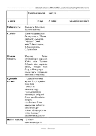 --------------------------------------- «Республикалық 45minut.kz» газетінің сабақтар топтамасы

                       Салахиденқызы             мектеп


 2-апта                            5-күн         3-сабақ                Биология кабинеті

Сабақ атауы         Жырдағы Жібек пен
                    Төлеген бейнесі
Сілтеме             Білім стандарты,пән
                    бағдарламасы, “Қазақ
                    әдебиеті”, Алматы,
                    ”Мектеп” 2005
                    жыл,Т.Ақшолақов ,
                    Т.Жұмажанова,
                    С.Дүйсебаев

Жалпы               Жырдың           басты
мақсаты             кейіпкерлерін даралап,
                    Жібек пен Төлеген
                    бейнесін сан қырынан
                    ашып, өзіндік баға
                    беру,кейіпкерлерді
                    сомдаудағы көркемдік
                    ерекшеліктерді тану.
Күтілетін           - -Шағын топтарда
нәтиже              жұмыс істеуі арқылы
                    бірін-бірі
                      оқытуын
                    қалыптастыру,
                    -тапсырмаларды
                    орындауда өмірдегі
                    білімі мен білетініне
                    сүйену,
                    - өз бетімен білім
                    алушылық қабілетін
                    қалыптастыру
                     -сыни ойлау арқылы
                    терең білім алу
                    қабілеттерін дамыту
Негізгі идеялар - Сезімге
                адалдыққа,сертке

                                       ------- 15 --------
 