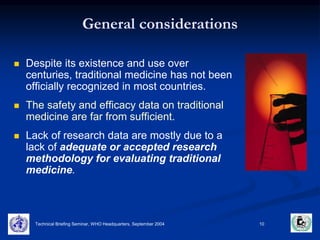 General considerations 
 Despite its existence and use over 
centuries, traditional medicine has not been 
officially recognized in most countries. 
 The safety and efficacy data on traditional 
medicine are far from sufficient. 
 Lack of research data are mostly due to a 
lack of adequate or accepted research 
methodology for evaluating traditional 
medicine. 
Technical Briefing Seminar, WHO Headquarters, September 2004 10 
 