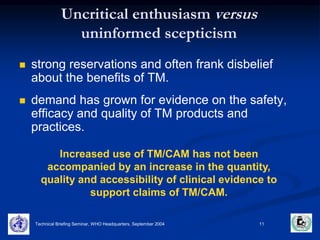 Uncritical enthusiasm versus 
uninformed scepticism 
 strong reservations and often frank disbelief 
about the benefits of TM. 
 demand has grown for evidence on the safety, 
efficacy and quality of TM products and 
practices. 
Increased use of TM/CAM has not been 
accompanied by an increase in the quantity, 
quality and accessibility of clinical evidence to 
support claims of TM/CAM. 
Technical Briefing Seminar, WHO Headquarters, September 2004 11 
 