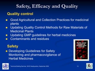 Safety, Efficacy and Quality 
Quality control 
 Good Agricultural and Collection Practices for medicinal 
plants 
 Updating Quality Control Methods for Raw Materials of 
Medicinal Plants 
 Updating GMP guidelines for herbal medicines 
 Contaminants and residues 
Safety 
 Developing Guidelines for Safety 
Monitoring and pharmacovigilance of 
Herbal Medicines 
Technical Briefing Seminar, WHO Headquarters, September 2004 13 
 
