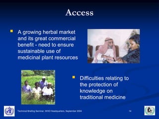 Access 
Technical Briefing Seminar, WHO Headquarters, September 2004 14 
 
A growing herbal market 
and its great commercial 
benefit - need to ensure 
sustainable use of 
medicinal plant resources 
 
Difficulties relating to 
the protection of 
knowledge on 
traditional medicine 
 
