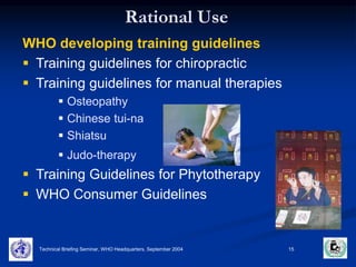 Rational Use 
WHO developing training guidelines 
 Training guidelines for chiropractic 
 Training guidelines for manual therapies 
 Osteopathy 
 Chinese tui-na 
 Shiatsu 
 Judo-therapy 
 Training Guidelines for Phytotherapy 
 WHO Consumer Guidelines 
Technical Briefing Seminar, WHO Headquarters, September 2004 15 
 