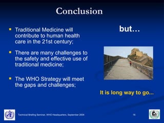 Conclusion 
 Traditional Medicine will but… 
It is long way to go... 
contribute to human health 
care in the 21st century; 
 There are many challenges to 
the safety and effective use of 
traditional medicine; 
 The WHO Strategy will meet 
the gaps and challenges; 
Technical Briefing Seminar, WHO Headquarters, September 2004 16 
