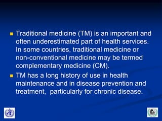  Traditional medicine (TM) is an important and 
often underestimated part of health services. 
In some countries, traditional medicine or 
non-conventional medicine may be termed 
complementary medicine (CM). 
 TM has a long history of use in health 
maintenance and in disease prevention and 
treatment, particularly for chronic disease. 
 