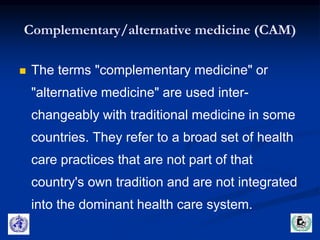 Complementary/alternative medicine (CAM) 
 The terms "complementary medicine" or 
"alternative medicine" are used inter-changeably 
with traditional medicine in some 
countries. They refer to a broad set of health 
care practices that are not part of that 
country's own tradition and are not integrated 
into the dominant health care system. 
 