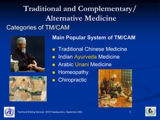 Traditional and Complementary/ 
Alternative Medicine 
Categories of TM/CAM 
Main Popular System of TM/CAM 
 Traditional Chinese Medicine 
 Indian Ayurveda Medicine 
 Arabic Unani Medicine 
 Homeopathy 
 Chiropractic 
Technical Briefing Seminar, WHO Headquarters, September 2004 5 
 