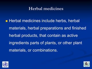 Herbal medicines 
 Herbal medicines include herbs, herbal 
materials, herbal preparations and finished 
herbal products, that contain as active 
ingredients parts of plants, or other plant 
materials, or combinations. 
 