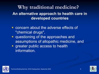 Why traditional medicine? 
An alternative approach to health care in 
developed countries 
 concern about the adverse effects of 
"chemical drugs", 
 questioning of the approaches and 
assumptions of allopathic medicine, and 
 greater public access to health 
information. 
Technical Briefing Seminar, WHO Headquarters, September 2004 9 
 