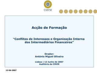 Acção de Formação


      “Conflitos de Interesses e Organização Interna
             dos Intermediários Financeiros”



                           Orador:
                    António Miguel Oliveira

                    Lisboa | 12 Junho de 2007
                        Auditório da CMVM


12-06-2007
12- 06-
 