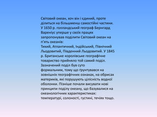 Світовий океан, хочвінієдиний, протеділиться на більшменшсамостійнічастини. У 1650 р. голландський географ БернгардВареніусуперше у своїхпрацяхзапропонувавподілитиСвітовий океан на п’ятьокеанів: Тихий, Атлантичний, Індійський, ПівнічнийЛьодовитий, ПівденнийЛьодовитий. У 1845 р. Британськекоролівськегеографічнетовариствоприйняло той самийподіл. Зазначенийподілбувсутоформальним, тому щоґрунтувався на зовнішніхгеографічнихознаках, наобрисахматериків, якіпорушуютьцілісністьводноїоболонки. Пізніше почали висуватиновіпринципиподілу океану, щобазувалися на океанологічних характеристиках: температурі, солоності, густині, течіяхтощо.
