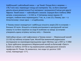 Найбільшийінайглибший океан — це Тихий. Площайогоз морями — 178,7 млн км2, перевищуєплощуусіхматериків. Так, на йогоакваторіїдоситьвільнорозмістилися б усі материки ізалишилося б місце для другої Африки. Тихий океан — найглибшийзокеанів. Середняйогоглибина 3960 метрів, а максимальна — 11 022 м. У Світовомуокеанівідомо 19 западин, глибиниякихперевищують 7 тис. м, з них 15 у Тихому, три — в Атлантичномуілише одна — в Індійському.У Тихому океанізнаходитьсяінайбільшакількістьморів (25) та островів — близько 10 тисяч. Більшістьостровіврозташовані в центральнійчастині океану та на йогоокраїнахнасходій особливо на заході. Ціостровиутворюютьєдинуострівнучастинусвіту — Океанію.Найглибшемісце у світізафіксовано в Тихому океані — Маріанськийжолоб (11 022 м) поблизу острова Гуам. Жолоббуввиявленийрадянськоюекспедицією на науководослідницькомусудні «Витязь» ще у 1957 р. У 1960 р. булоздійсненозанурення в Маріанськийжолоб на батискафі «Трієст» (США) на глибину 10 916 м підкерівництвомшвейцарськоговченогопрофесора Ж. Пікара. Як виявилося, тиск води тут досягає 1183 кг/м2, температура –3 °С.