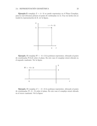2.4. REPRESENTACIÓN GEOMÉTRICA 23
Ejemplo.El complejo Z = 4 + 5i se puede representar en el Plano Complejo,
para lo cual ubicamos primero al punto de cordenadas (4, 5). Una vez hecho esto se
tendrá la representación de Z, ver la figura.

z = 4 + 5i
x
y
4
5
Ejemplo. El complejo W = −6 + 2i lo podemos representar, ubicando al punto
de coordenadas P(-6,2) sobre el plano. En este caso el complejo estará ubicado en
el segundo cuadrante. Ver la figura

W = −6 + 2i
x
y
6
2
Ejemplo. El complejo Z = −2 + 3i lo podemos representar, ubicando al punto
de coordenadas P(−2, −3) sobre el plano. En este caso el complejo estará ubicado
en el tercer cuadrante. Ver la figura
 