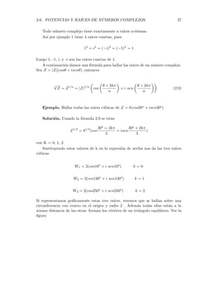 36 CAPÍTULO 2. ALGEBRA DE LOS NÚMEROS COMPLEJOS
Solución. Usamos la relación 2.8
Z5
= 25
(cos(5 · 30o
) + i sen(5 · 30o
))
Z5
= 32(cos150o
+ i sen150o
)
Ejemplo. Calcular Z6, donde Z = 3 + 4 i.
Solución. En primer lugar, llevamos Z a la forma polar. Para hallar el módulo
hacemos
|Z| =
p
32 + 42 =
√
25 = 5.
Por otro lado, el ángulo viene dado por
θ = arctg
4
3
= 53,13o
Por lo tanto, tenemos a Z en forma polar
Z = 5(cos53,13o
+ i sen53,13o
)
calculamos ahora Z6 por intermedio de 2.8
Z6
= 56
(cos(6 · 53,13o
) + i sen(6 · 53,13o
))
Z6
= 15625(cos318,78o
+ i sen318,78o
)
Finalmente, llevamos este resultado a la forma cartesiana
Z6
= 15625(0,7522 − i 0,6590)
Z6
= 11753,12 − 10296,12 i
En este ejemplo se ha cometido un error de redondeo, al usar la calculadora de mano.
El valor exacto de esta operación es Z6 = 11753 − 10296 i
Si Z es un número complejo tal que para algún n entero positivo se tenga
Z = Wn
donde W es otro número complejo, entonces se dice que W es una raı́z enésima de
Z. Esto lo denotamos por W = Z1/n = n
√
Z. En los números reales, todo número
posee una raı́z de orden impar y dos raı́ces de orden par. En los complejos hay una
mayor abundancia de raı́ices. Concretamente, se tiene la siguiente propiedad
Propiedad
 
