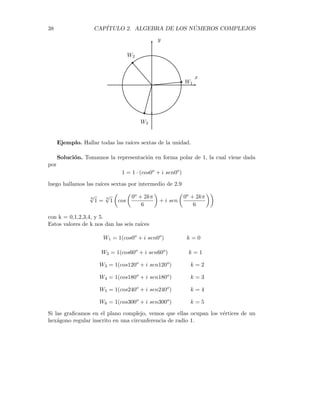 2.6. POTENCIAS Y RAÍCES DE NÚMEROS COMPLEJOS. 37
Todo número complejo tiene exactamente n raı́ces n-ésimas.
Ası́ por ejemplo 1 tiene 4 raı́ces cuartas, pues
14
= i4
= (−i)4
= (−1)4
= 1
Luego 1, -1, i, y -i son las raı́ces cuartas de 1.
A continuación damos una fórmula para hallar las raı́ces de un número complejo.
Sea Z = |Z|(cosθ + isenθ), entonces
n
√
Z = Z1/n
= |Z|1/n
µ
cos
µ
θ + 2kπ
n
¶
+ i sen
µ
θ + 2kπ
n
¶¶
(2.9)
Ejemplo. Hallar todas las raı́ces cúbicas de Z = 8(cos30o + isen30o)
Solución. Usando la fórmula 2.9 se tiene
Z1/3
= 81/3
(cos
30o = 2kπ
3
+ isen
30o + 2kπ
3
)
con K = 0, 1, 2.
Sustituyendo estos valores de k en la expresión de arriba nos da las tres raı́ces
cúbicas
W1 = 2(cos10o
+ i sen10o
) k = 0
W2 = 2(cos130o
+ i sen130o
) k = 1
W3 = 2(cos250o
+ i sen250o
) k = 2
Si representamos gráficamente estas tres raı́ces, veremos que se hallan sobre una
circunferencia con centro en el origen y radio 2 . Además todas ellas están a la
misma distancia de las otras: forman los vértices de un triángulo equilátero. Ver la
figura
 
