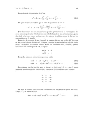 42 CAPÍTULO 3. LA FÓRMULA DE EULER
De manera análoga, si k es cualquier constante, entonces
ekx
es la función g(x) que satisface
i)
dg
dx
= kg
ii) g(0) = 1
(3.3)
Comenzaremos por suponer que ex se puede desarrollar en una serie de potencia:
f(x) = ex
= a0 + a1x + a2x2
+ · · · + anxn
+ · · ·
Este tipo de series se llaman Series Formales de Potencia. La palabra formal
nos indica que dicho desarrollo es sólo una relación entre sı́mbolos y que puede ser, o
no, un número real para algunos valores de x. El lector interesado en un estudio más
detallado de estas series formales de potencias, puede consultar el texto del Prof.
José Rodrı́guez ”Teorı́a Combinatoria”parte II Cap. 8.
Derivando en ambos miembros de la serie de potencias nos queda
d f(x)
dx
= ex
= a1 + 2a2x + 3a3x2
+ · · · + nanxn−1
+ · · ·
Igualando ambas expresiones y comparando los coeficientes del mismo grado nos
da:
a0 = a1
a1 = 2a2
a2 = 3a3
.
.
.
an = (n + 1)an+1
Usando (3.2) ii) se tiene que f(0) = 1 y por lo tanto a0 = 1. Luego tendremos los
valores de los términos restantes definidos por recurrencia:
a0 = 1
a1 = 1
a2 =
1
2
a3 =
1
1 · 2 · 3
.
.
.
an+1 =
an
n + 1
=
1
(n + 1)!
 