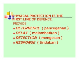PHYSICAL PROTECTION IS THE
FIRST LINE OF DEFENCE.
PROVIDE
 DETERRENCE ( pencegahan )
 DELAY ( melambatkan )
 DETECTION ( mengesan )
 RESPONSE ( tindakan )
 