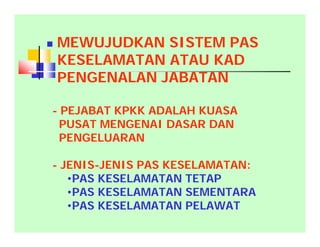  MEWUJUDKAN SISTEM PAS
KESELAMATAN ATAU KAD
PENGENALAN JABATAN
- PEJABAT KPKK ADALAH KUASA
PUSAT MENGENAI DASAR DAN
PENGELUARAN
- JENIS-JENIS PAS KESELAMATAN:
•PAS KESELAMATAN TETAP
•PAS KESELAMATAN SEMENTARA
•PAS KESELAMATAN PELAWAT
 