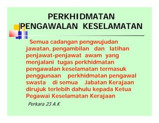 Semua cadangan pengwujudan
jawatan, pengambilan dan latihan
penjawat-penjawat awam yang
menjalani tugas perkhidmatan
pengawalan keselamatan termasuk
penggunaan perkhidmatan pengawal
swasta di semua Jabatan Kerajaan
dirujuk terlebih dahulu kepada Ketua
Pegawai Keselamatan Kerajaan
PERKHIDMATAN
PENGAWALAN KESELAMATAN
Perkara 23 A.K
 