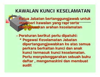 KAWALAN KUNCI KESELAMATANKAWALAN KUNCI KESELAMATAN
- Ketua Jabatan bertanggungjawab untukKetua Jabatan bertanggungjawab untuk
memberi kawalan yang rapi sertamemberi kawalan yang rapi serta
mengeluarkan arahan keselamatanmengeluarkan arahan keselamatan
-- Peraturan berikut perlu dipatuhi:Peraturan berikut perlu dipatuhi:
* Pegawai Keselamatan Jabatan* Pegawai Keselamatan Jabatan
dipertangungjawabkan ke atas semuadipertangungjawabkan ke atas semua
perkara berkaitan kunci dan anakperkara berkaitan kunci dan anak
kunci termasuk kunci keselamatan.kunci termasuk kunci keselamatan.
Perlu menyelenggarakan sebuah bukuPerlu menyelenggarakan sebuah buku
daftar , mengemaskini dan membuatdaftar , mengemaskini dan membuat
auditaudit
 
